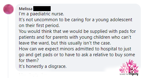 Melissa says 'I'm a paediatric nurse. It's not uncommon to be caring for young adolescent [girls] on their first period. You would think that there would be supplied pads for patients and for parents with young children who can't leave the ward, but this usually isn't the case. How can we expect minors admitted to hospital to just go and get pads or to have to ask a relative to buy some for them? It's honestly a disgrace.'