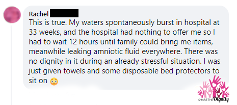 Rachel says 'This is true. My waters spontaneously burst in hospital at 33 weeks, and the hospital had nothing to offer me. I had to wait 12 hours until my family could bring me items, meanwhile leaking amniotic fluid everywhere. There was no dignity in it, during an already stressful situation. I was just given towels and some disposable bed protectors to sit on.'